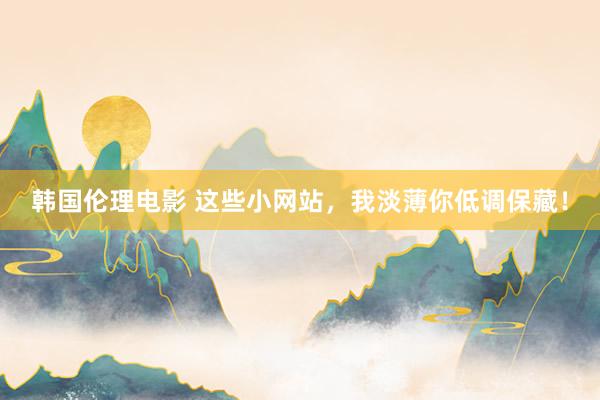 韩国伦理电影 这些小网站，我淡薄你低调保藏！