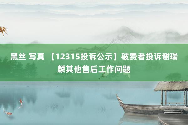 黑丝 写真 【12315投诉公示】破费者投诉谢瑞麟其他售后工作问题