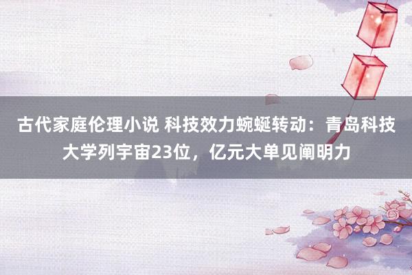 古代家庭伦理小说 科技效力蜿蜒转动：青岛科技大学列宇宙23位，亿元大单见阐明力