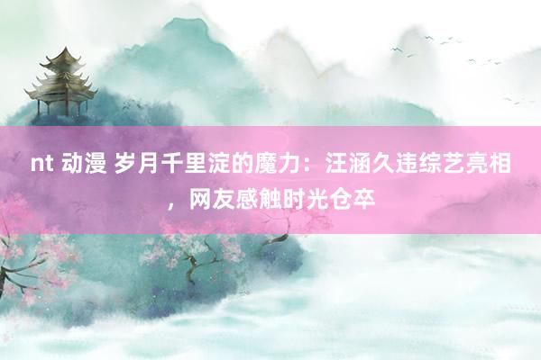 nt 动漫 岁月千里淀的魔力：汪涵久违综艺亮相，网友感触时光仓卒