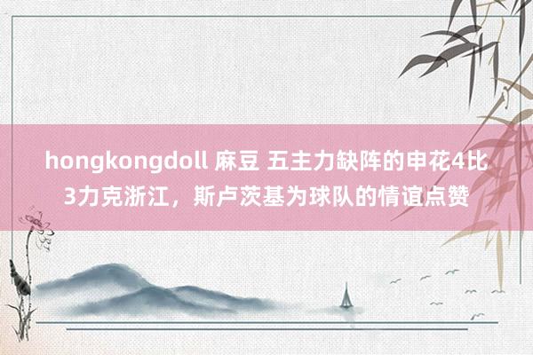 hongkongdoll 麻豆 五主力缺阵的申花4比3力克浙江，斯卢茨基为球队的情谊点赞