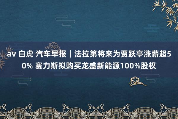 av 白虎 汽车早报｜法拉第将来为贾跃亭涨薪超50% 赛力斯拟购买龙盛新能源100%股权