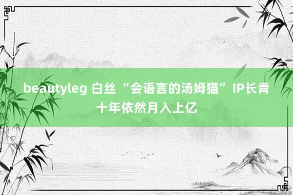 beautyleg 白丝 “会语言的汤姆猫” IP长青十年依然月入上亿
