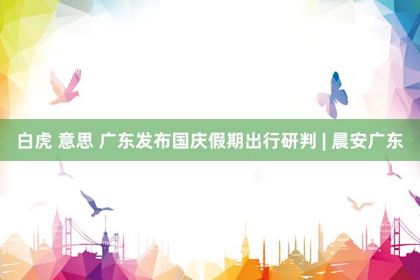 白虎 意思 广东发布国庆假期出行研判 | 晨安广东