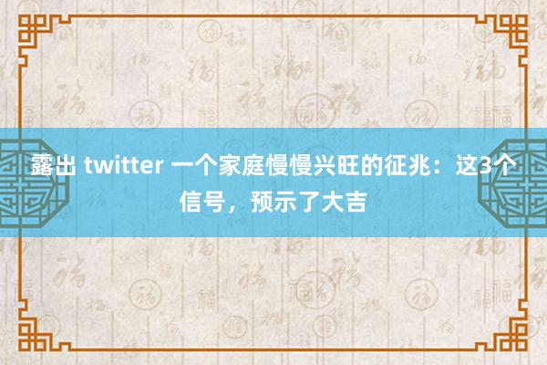 露出 twitter 一个家庭慢慢兴旺的征兆：这3个信号，预示了大吉