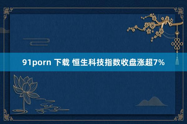 91porn 下载 恒生科技指数收盘涨超7%