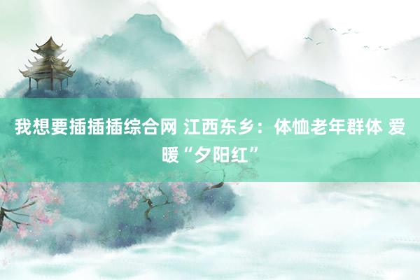 我想要插插插综合网 江西东乡：体恤老年群体 爱暖“夕阳红”