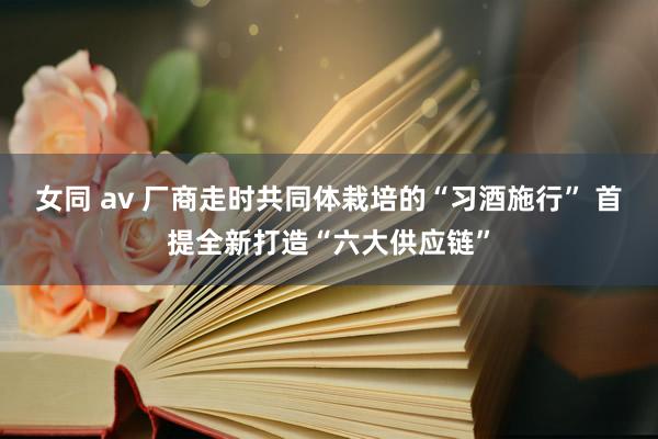 女同 av 厂商走时共同体栽培的“习酒施行” 首提全新打造“六大供应链”