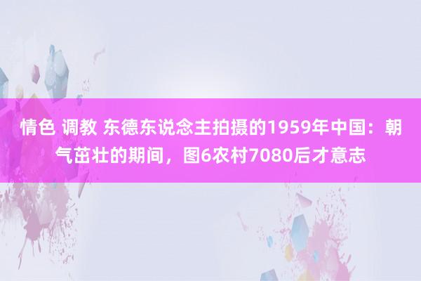 情色 调教 东德东说念主拍摄的1959年中国：朝气茁壮的期间，图6农村7080后才意志