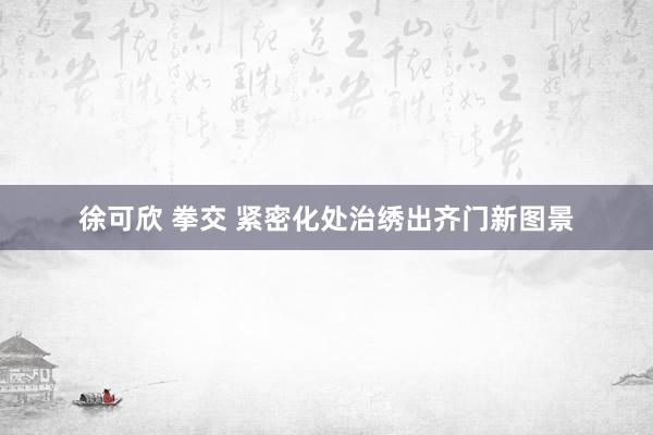 徐可欣 拳交 紧密化处治绣出齐门新图景