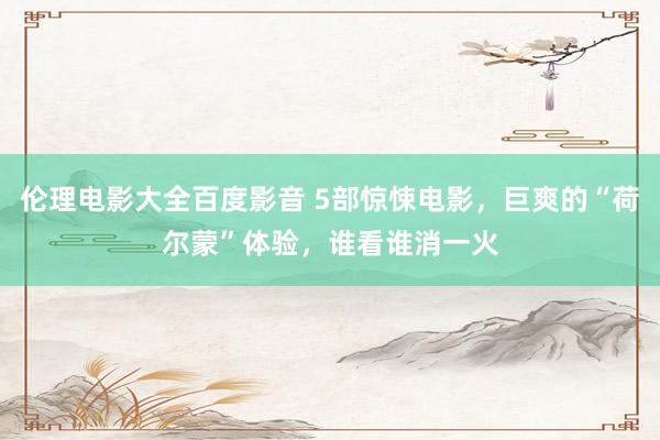 伦理电影大全百度影音 5部惊悚电影，巨爽的“荷尔蒙”体验，谁看谁消一火