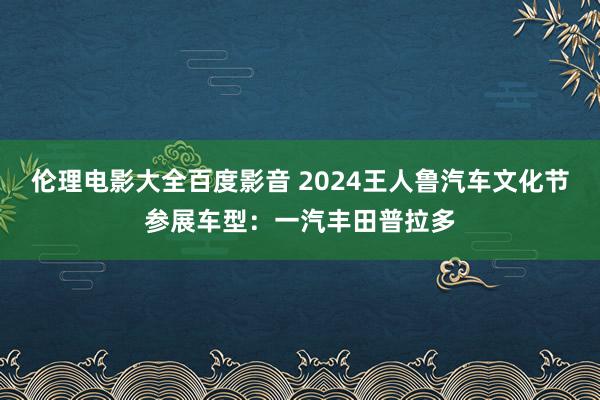 伦理电影大全百度影音 2024王人鲁汽车文化节参展车型：一汽丰田普拉多