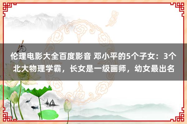 伦理电影大全百度影音 邓小平的5个子女：3个北大物理学霸，长女是一级画师，幼女最出名