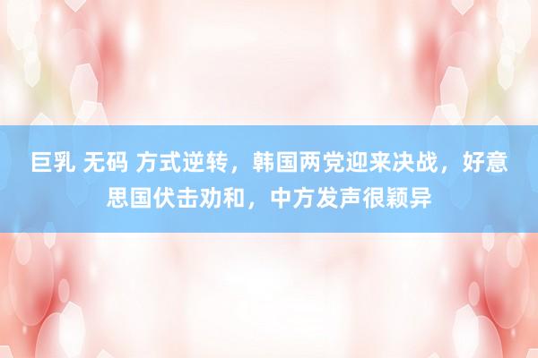 巨乳 无码 方式逆转，韩国两党迎来决战，好意思国伏击劝和，中方发声很颖异