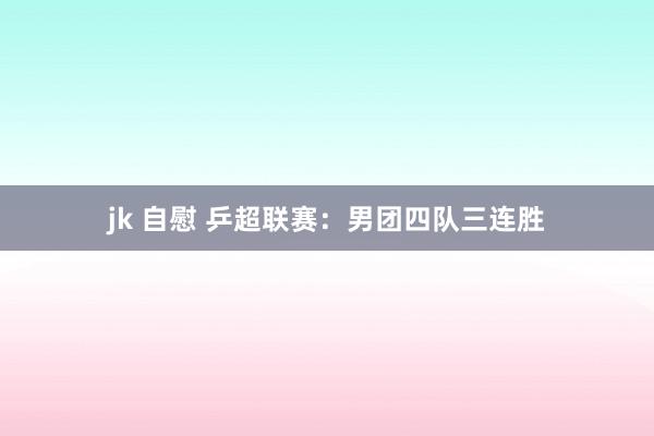 jk 自慰 乒超联赛：男团四队三连胜