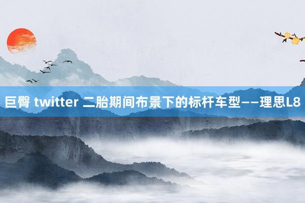 巨臀 twitter 二胎期间布景下的标杆车型——理思L8
