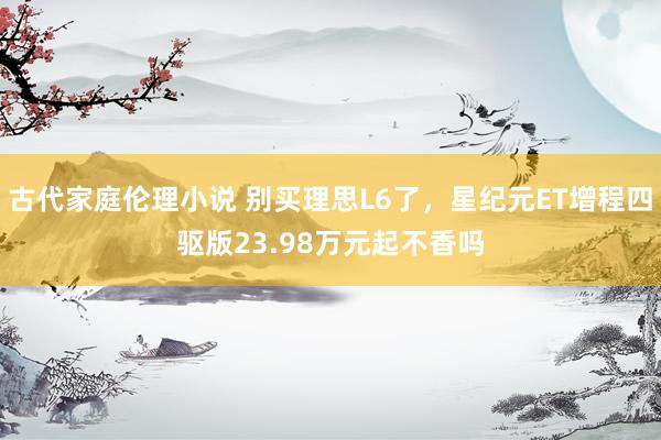 古代家庭伦理小说 别买理思L6了，星纪元ET增程四驱版23.98万元起不香吗