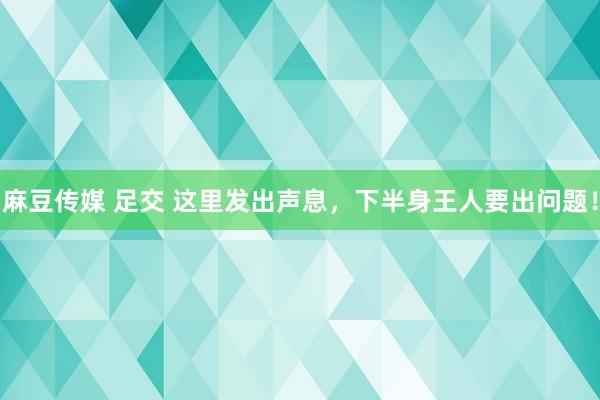 麻豆传媒 足交 这里发出声息，下半身王人要出问题！