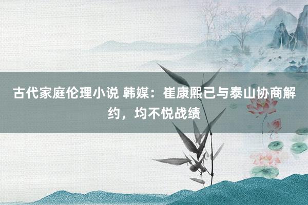 古代家庭伦理小说 韩媒:崔康熙已与泰山协商解约,均不悦战绩