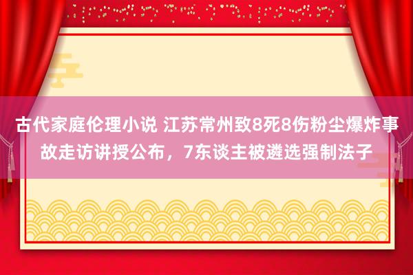古代家庭伦理小说 江苏常州致8死8伤粉尘爆炸事故走访讲授公布，7东谈主被遴选强制法子