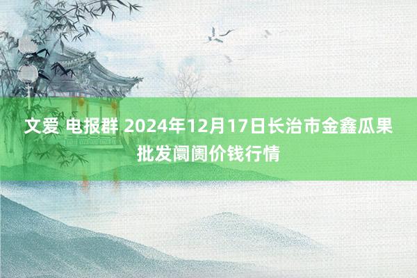 文爱 电报群 2024年12月17日长治市金鑫瓜果批发阛阓价钱行情