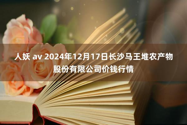 人妖 av 2024年12月17日长沙马王堆农产物股份有限公司价钱行情