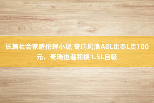 长篇社会家庭伦理小说 奇瑞风浪A8L比秦L贵100元，奇瑞也谐和换1.5L自吸