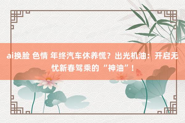 ai换脸 色情 年终汽车休养慌？出光机油：开启无忧新春驾乘的 “神油”！