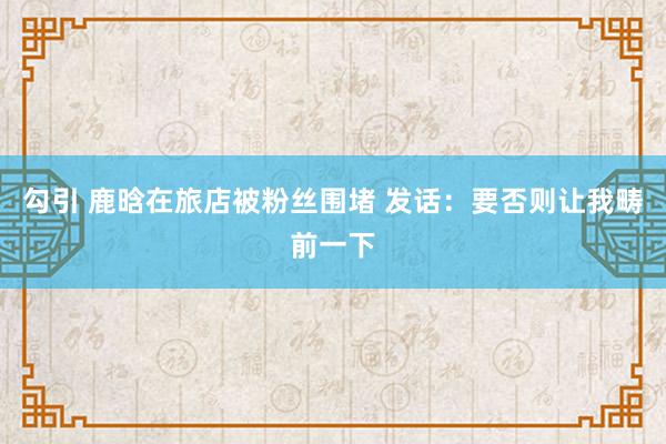 勾引 鹿晗在旅店被粉丝围堵 发话：要否则让我畴前一下