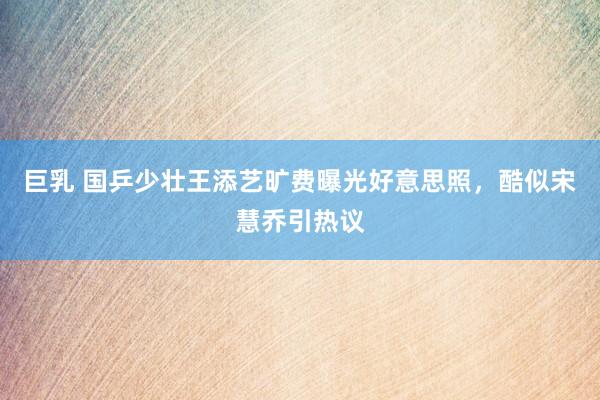 巨乳 国乒少壮王添艺旷费曝光好意思照，酷似宋慧乔引热议