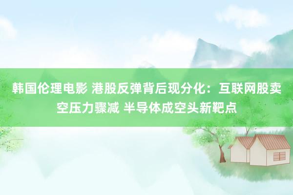 韩国伦理电影 港股反弹背后现分化：互联网股卖空压力骤减 半导体成空头新靶点