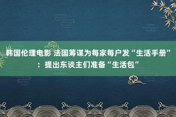 韩国伦理电影 法国筹谋为每家每户发“生活手册”：提出东谈主们准备“生活包”