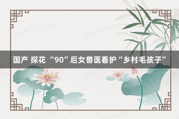国产 探花 “90”后女兽医看护“乡村毛孩子”