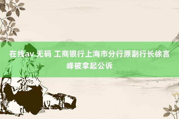在线av 无码 工商银行上海市分行原副行长徐言峰被拿起公诉