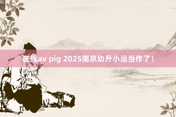 在线av pig 2025南京幼升小运当作了！