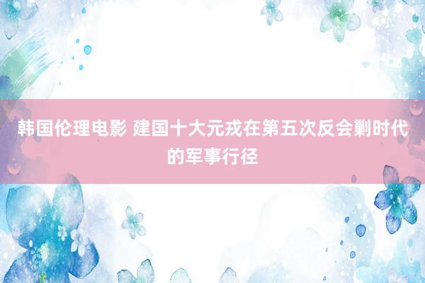 韩国伦理电影 建国十大元戎在第五次反会剿时代的军事行径
