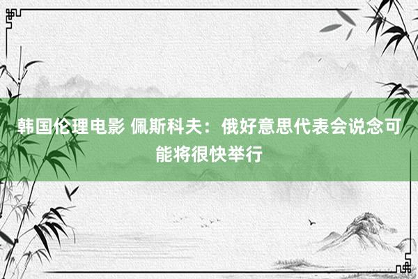 韩国伦理电影 佩斯科夫：俄好意思代表会说念可能将很快举行
