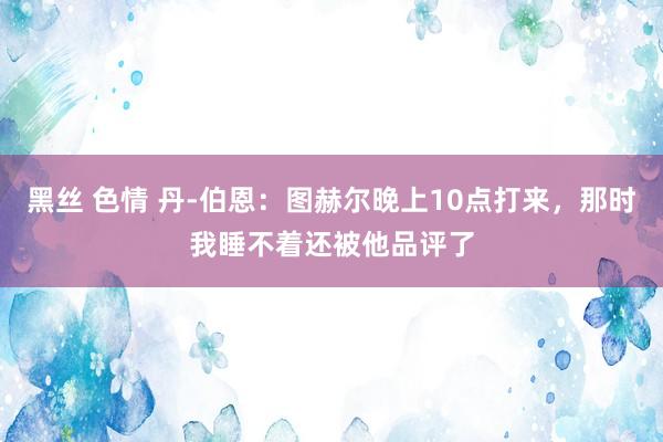 黑丝 色情 丹-伯恩：图赫尔晚上10点打来，那时我睡不着还被他品评了