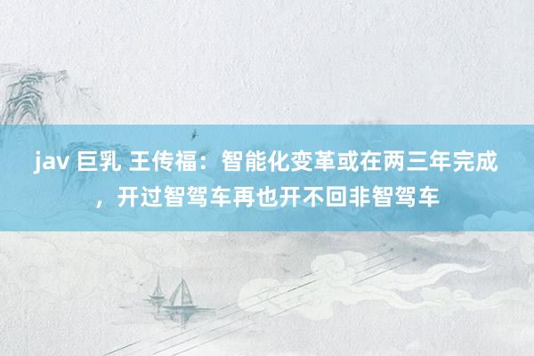 jav 巨乳 王传福：智能化变革或在两三年完成，开过智驾车再也开不回非智驾车