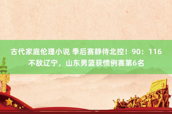 古代家庭伦理小说 季后赛静待北控！90：116不敌辽宁，山东男篮获惯例赛第6名