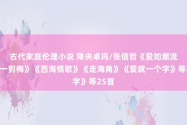古代家庭伦理小说 降央卓玛/张信哲《爱如潮流》《一剪梅》《西海情歌》《走海角》《爱就一个字》等25首
