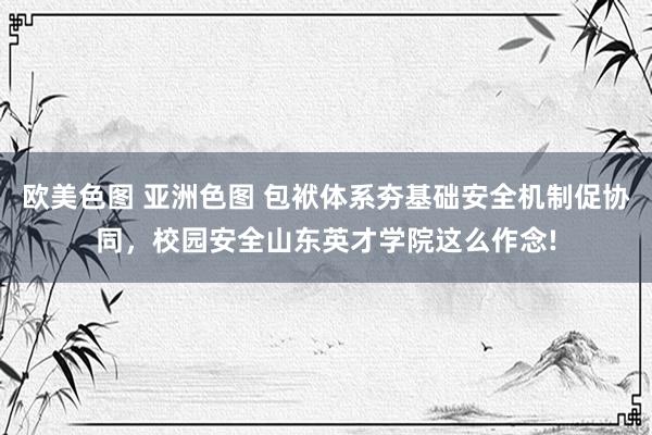 欧美色图 亚洲色图 包袱体系夯基础安全机制促协同，校园安全山东英才学院这么作念!
