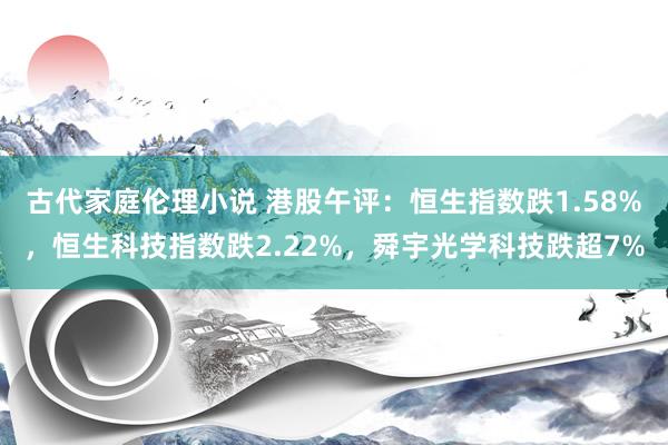 古代家庭伦理小说 港股午评：恒生指数跌1.58%，恒生科技指数跌2.22%，舜宇光学科技跌超7%