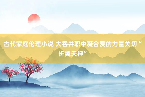 古代家庭伦理小说 大吞并职中凝合爱的力量关切“折翼天神”