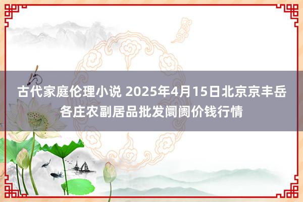 古代家庭伦理小说 2025年4月15日北京京丰岳各庄农副居品批发阛阓价钱行情