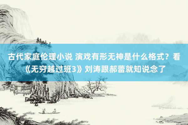 古代家庭伦理小说 演戏有形无神是什么格式？看《无穷越过班3》刘涛跟郝蕾就知说念了