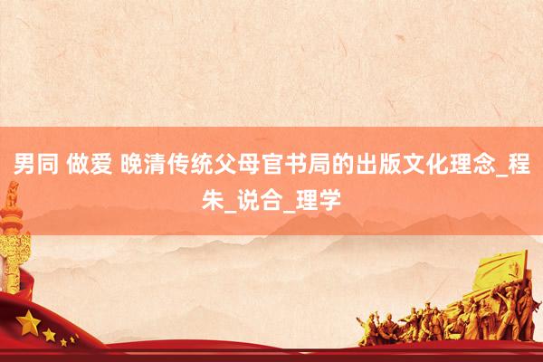 男同 做爱 晚清传统父母官书局的出版文化理念_程朱_说合_理学