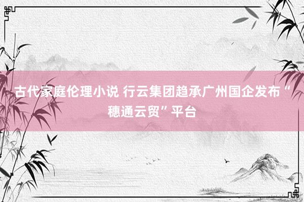 古代家庭伦理小说 行云集团趋承广州国企发布“穗通云贸”平台