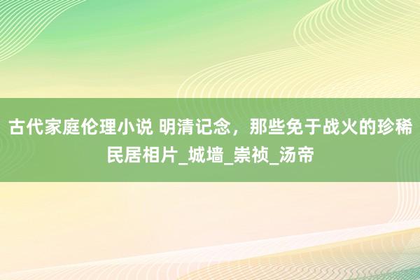 古代家庭伦理小说 明清记念，那些免于战火的珍稀民居相片_城墙_崇祯_汤帝