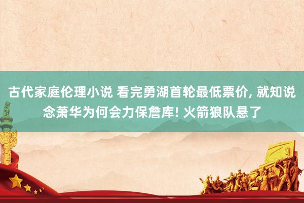 古代家庭伦理小说 看完勇湖首轮最低票价， 就知说念萧华为何会力保詹库! 火箭狼队悬了